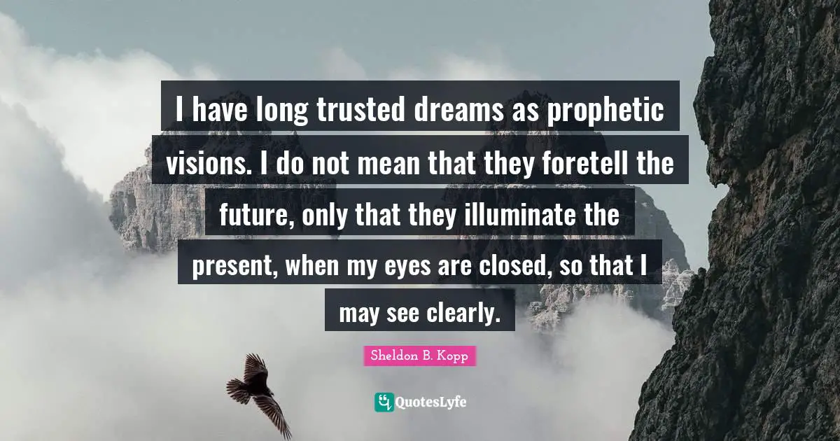 Sheldon B. Kopp Quotes: "I have long trusted dreams as prophetic visions. I do not mean that they foretell the future, only that they illuminate the present, when my eyes are closed, so that I may see clearly."