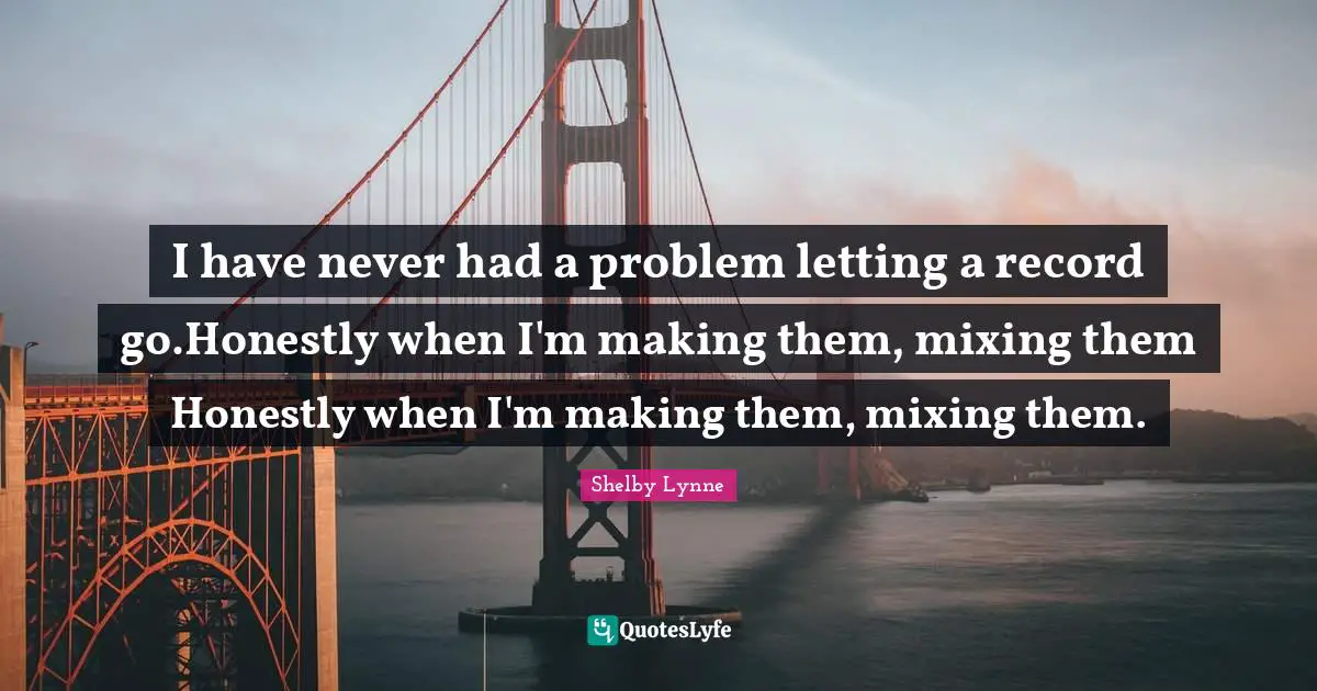 I have never had a problem letting a record go.Honestly when I'm making them, mixing them Honestly when I'm making them, mixing them.