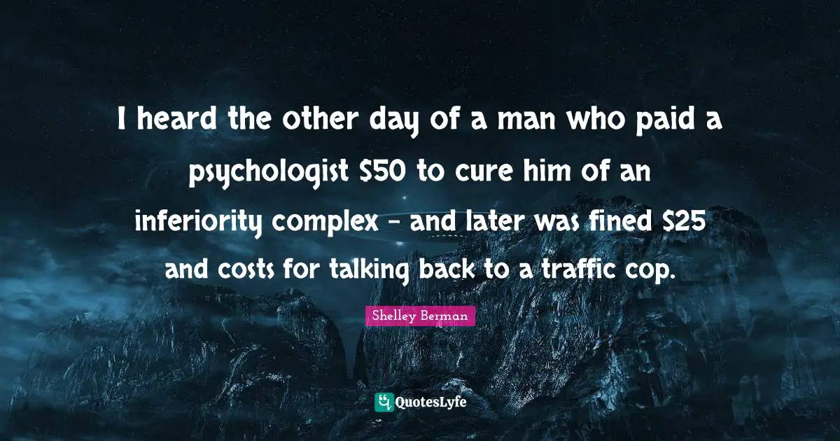 I heard the other day of a man who paid a psychologist $50 to cure him of an inferiority complex - and later was fined $25 and costs for talking back to a traffic cop.