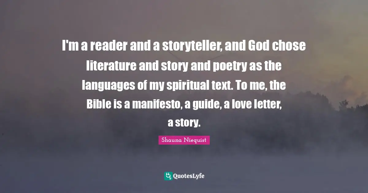 Shauna Niequist Quotes: "I'm a reader and a storyteller, and God chose literature and story and poetry as the languages of my spiritual text. To me, the Bible is a manifesto, a guide, a love letter, a story."