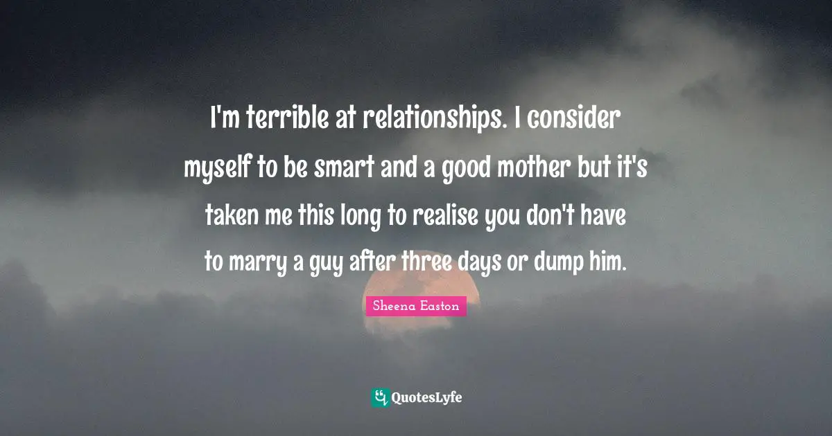 I'm terrible at relationships. I consider myself to be smart and a good mother but it's taken me this long to realise you don't have to marry a guy after three days or dump him.