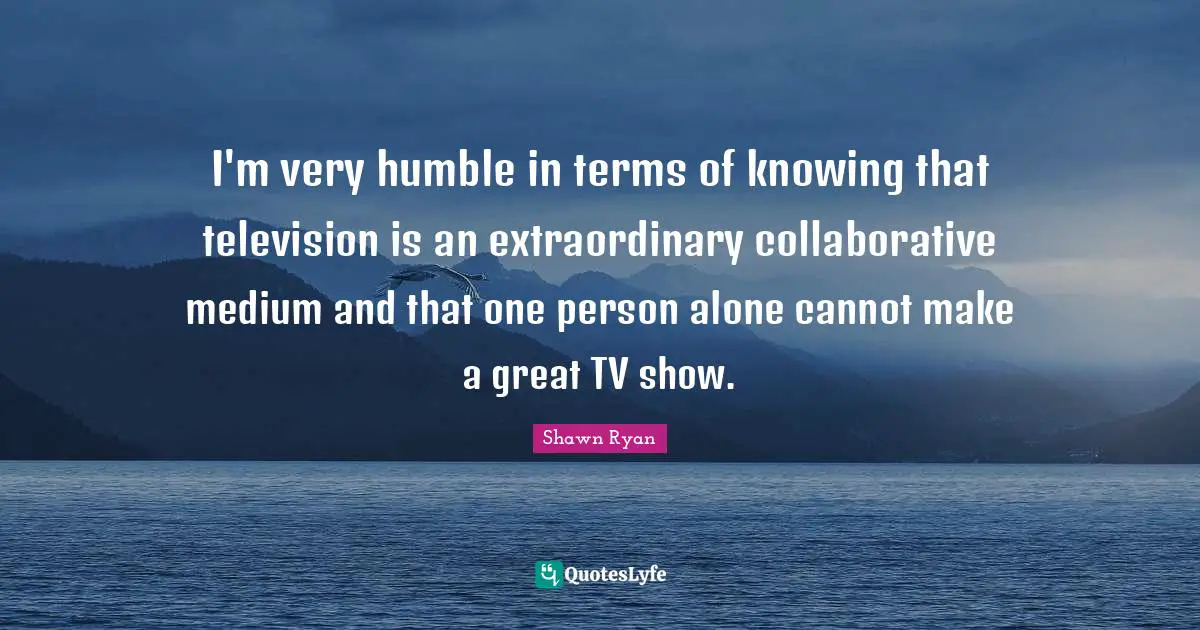 I'm very humble in terms of knowing that television is an extraordinary collaborative medium and that one person alone cannot make a great TV show.