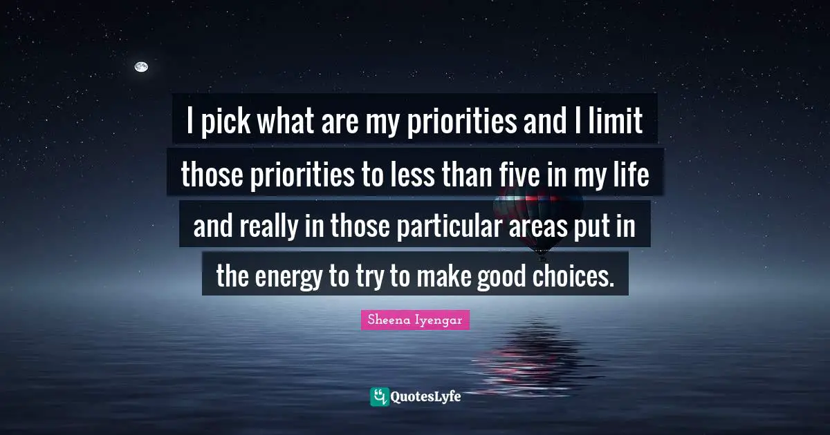 Sheena Iyengar Quotes: "I pick what are my priorities and I limit those priorities to less than five in my life and really in those particular areas put in the energy to try to make good choices."