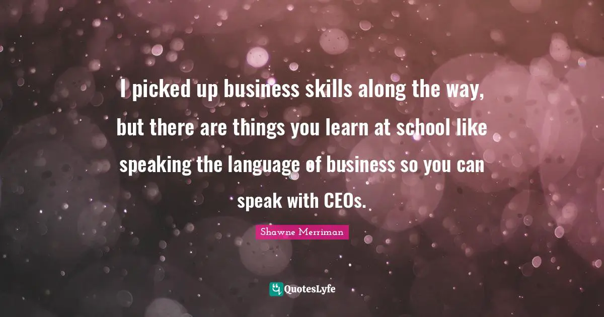 I picked up business skills along the way, but there are things you learn at school like speaking the language of business so you can speak with CEOs.