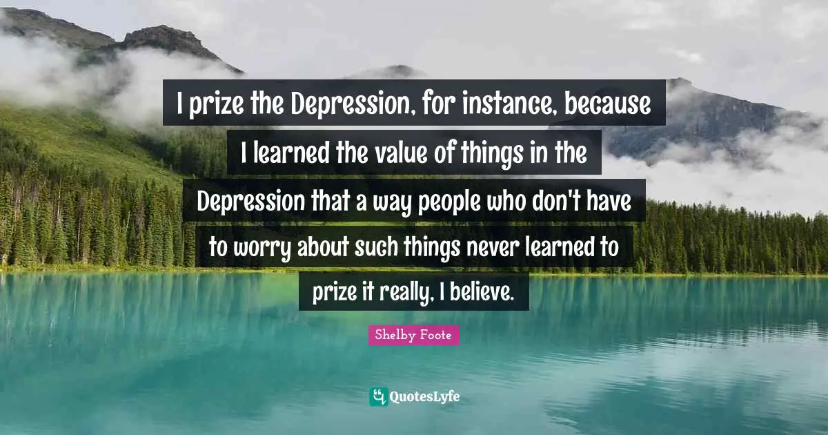 I prize the Depression, for instance, because I learned the value of things in the Depression that a way people who don't have to worry about such things never learned to prize it really, I believe.