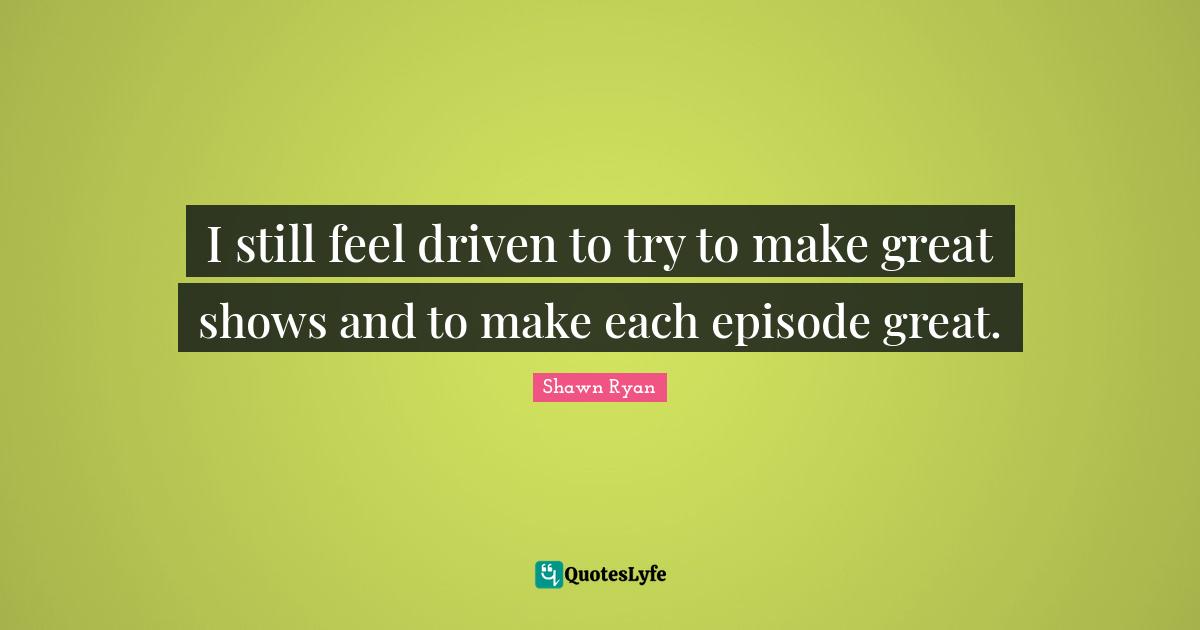 I still feel driven to try to make great shows and to make each episode great.