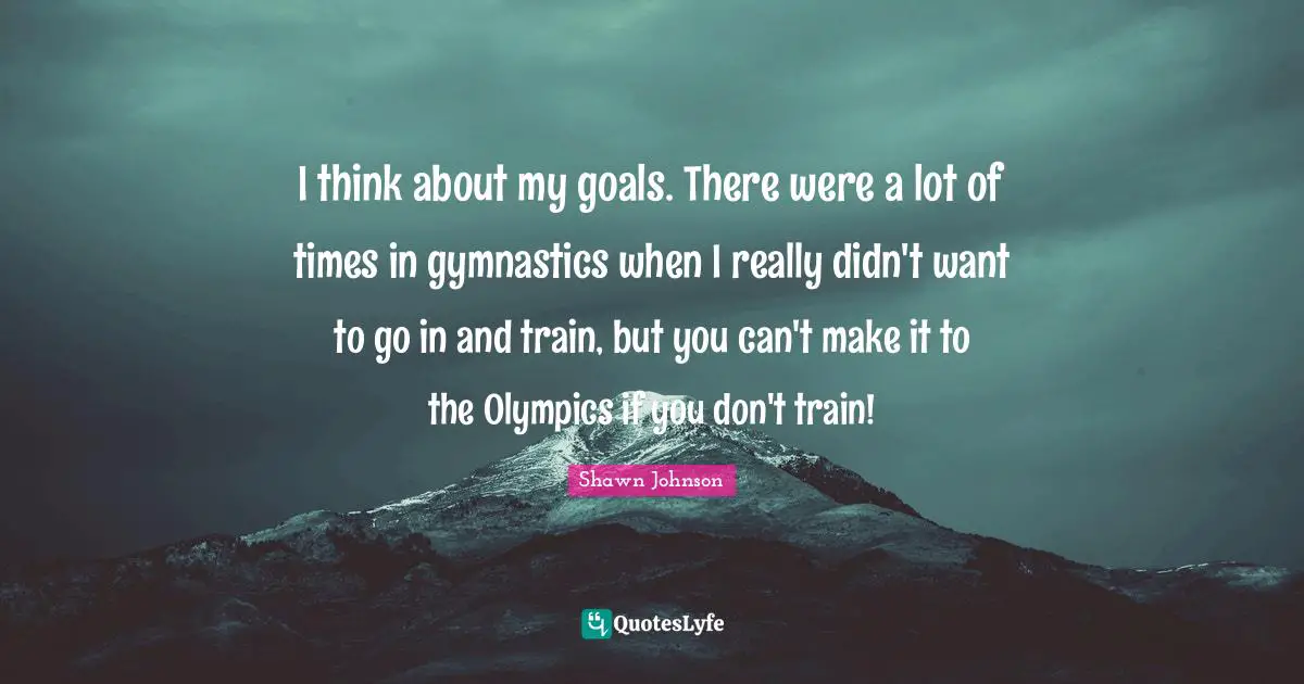 Shawn Johnson Quotes: "I think about my goals. There were a lot of times in gymnastics when I really didn't want to go in and train, but you can't make it to the Olympics if you don't train!"