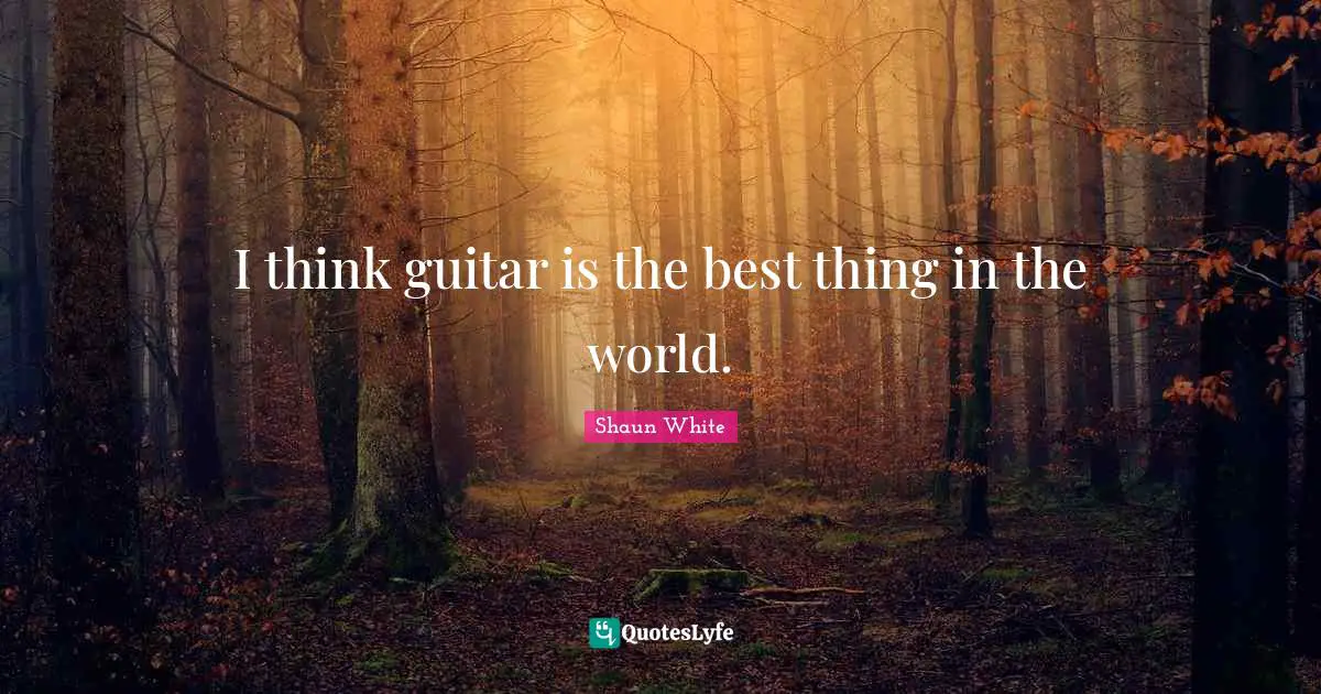 I think guitar is the best thing in the world.