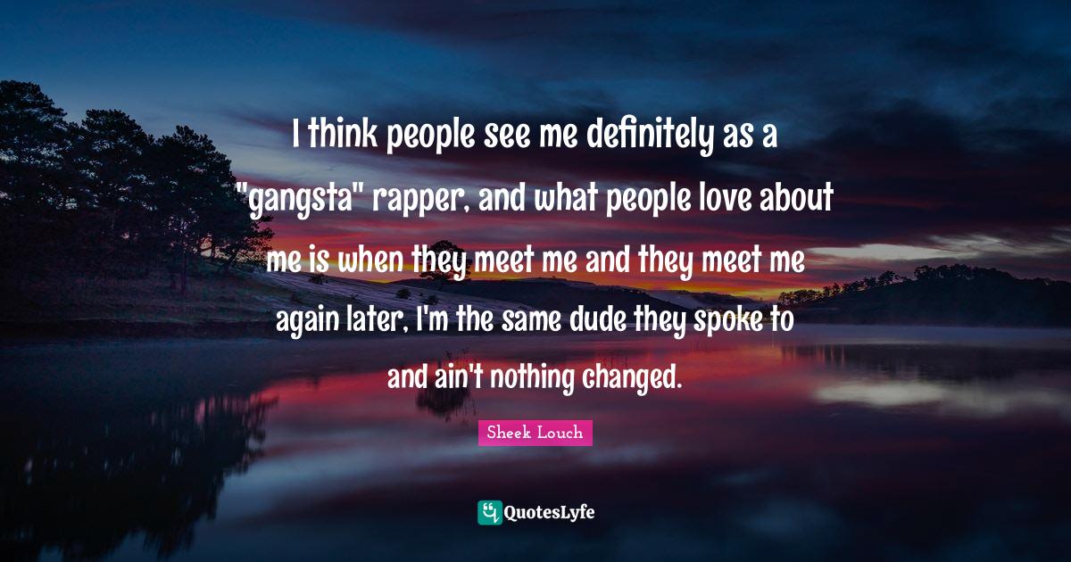 I think people see me definitely as a "gangsta" rapper, and what people love about me is when they meet me and they meet me again later, I'm the same dude they spoke to and ain't nothing changed.