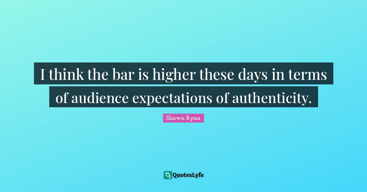 I think the bar is higher these days in terms of audience expectations of authenticity.