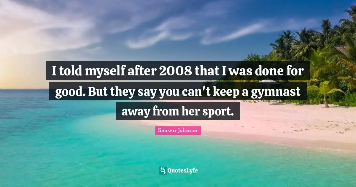 Shawn Johnson Quotes: "I told myself after 2008 that I was done for good. But they say you can't keep a gymnast away from her sport."