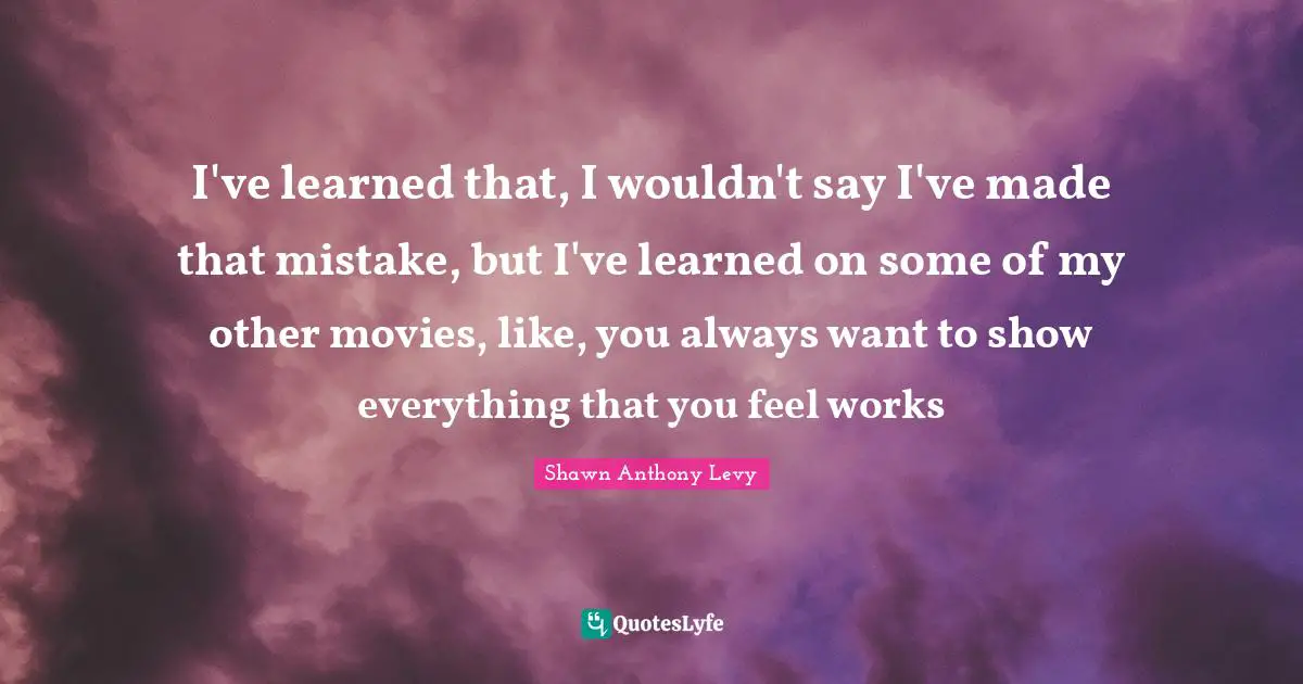 I've learned that, I wouldn't say I've made that mistake, but I've learned on some of my other movies, like, you always want to show everything that you feel works