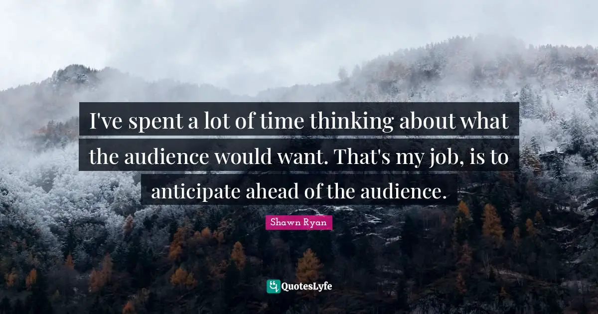 I've spent a lot of time thinking about what the audience would want. That's my job, is to anticipate ahead of the audience.
