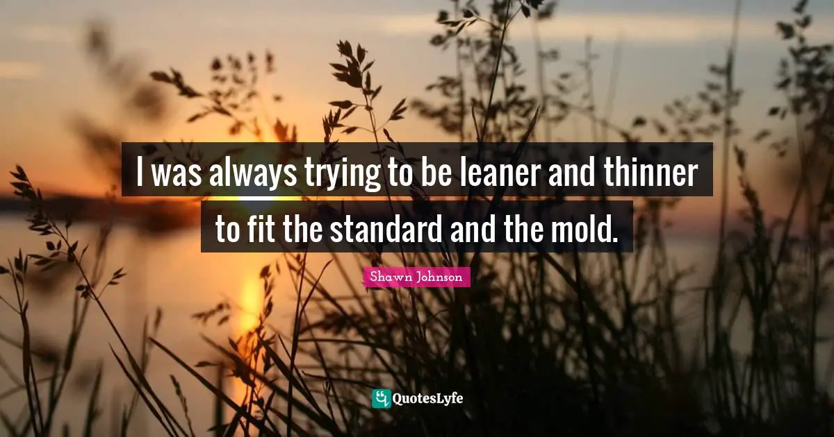 I was always trying to be leaner and thinner to fit the standard and the mold.