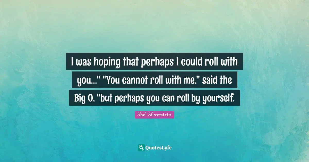 I was hoping that perhaps I could roll with you..." "You cannot roll with me," said the Big O, "but perhaps you can roll by yourself.