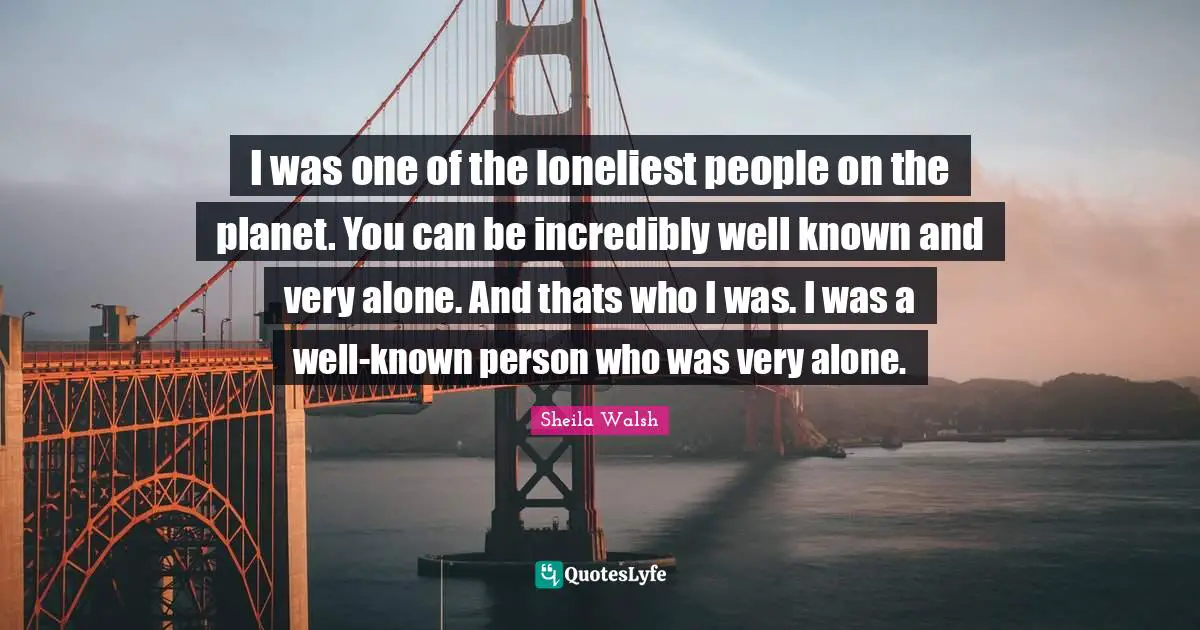 I was one of the loneliest people on the planet. You can be incredibly well known and very alone. And thats who I was. I was a well-known person who was very alone.