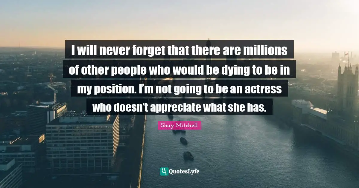 Shay Mitchell Quotes: "I will never forget that there are millions of other people who would be dying to be in my position. I’m not going to be an actress who doesn’t appreciate what she has."