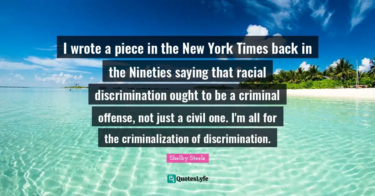 Shelby Steele Quotes: "I wrote a piece in the New York Times back in the Nineties saying that racial discrimination ought to be a criminal offense, not just a civil one. I'm all for the criminalization of discrimination."