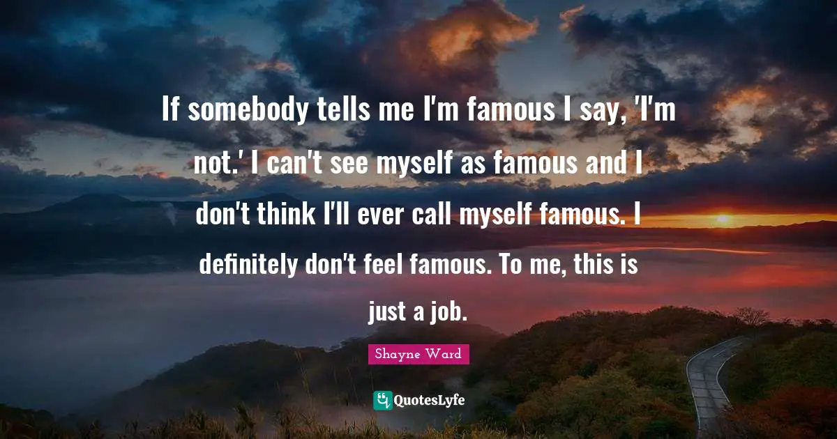 Shayne Ward Quotes: "If somebody tells me I'm famous I say, 'I'm not.' I can't see myself as famous and I don't think I'll ever call myself famous. I definitely don't feel famous. To me, this is just a job."