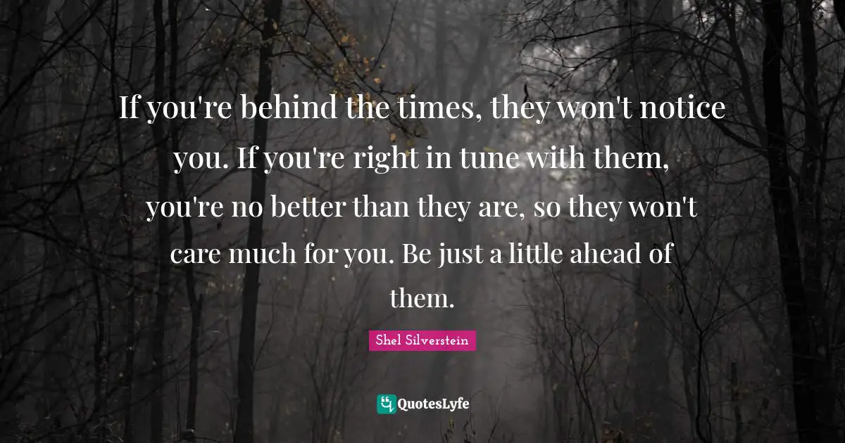 If you're behind the times, they won't notice you. If you're right in tune with them, you're no better than they are, so they won't care much for you. Be just a little ahead of them.