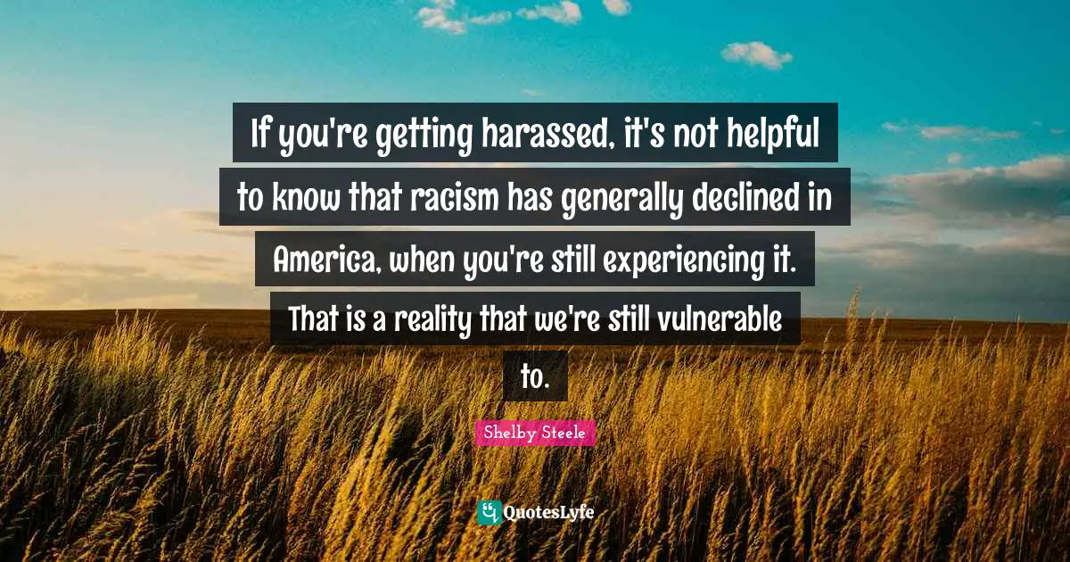 Shelby Steele Quotes: "If you're getting harassed, it's not helpful to know that racism has generally declined in America, when you're still experiencing it. That is a reality that we're still vulnerable to."