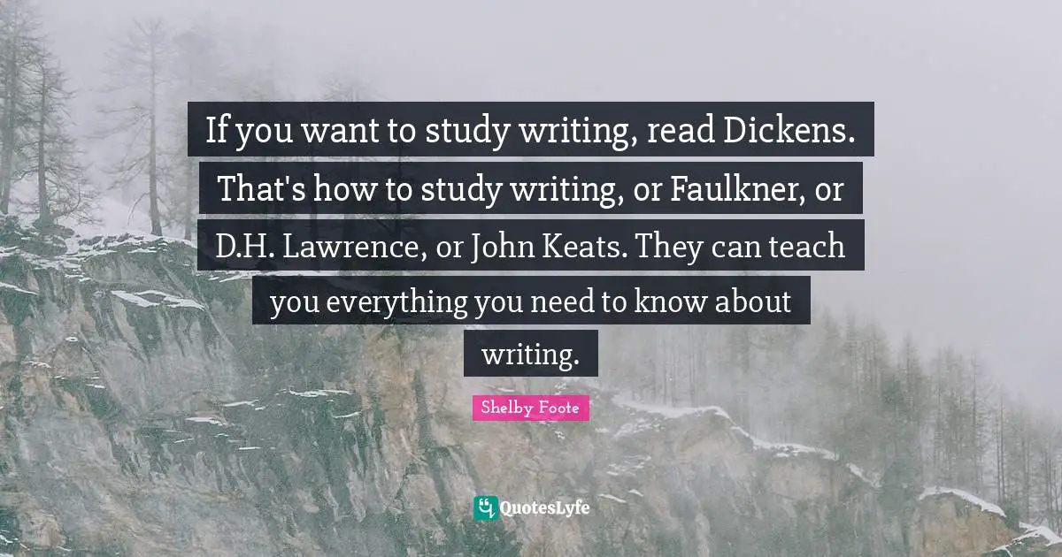 If you want to study writing, read Dickens. That's how to study writing, or Faulkner, or D.H. Lawrence, or John Keats. They can teach you everything you need to know about writing.
