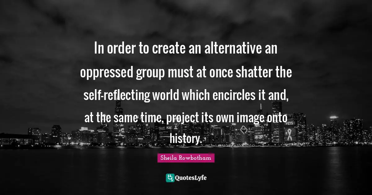In order to create an alternative an oppressed group must at once shatter the self-reflecting world which encircles it and, at the same time, project its own image onto history.