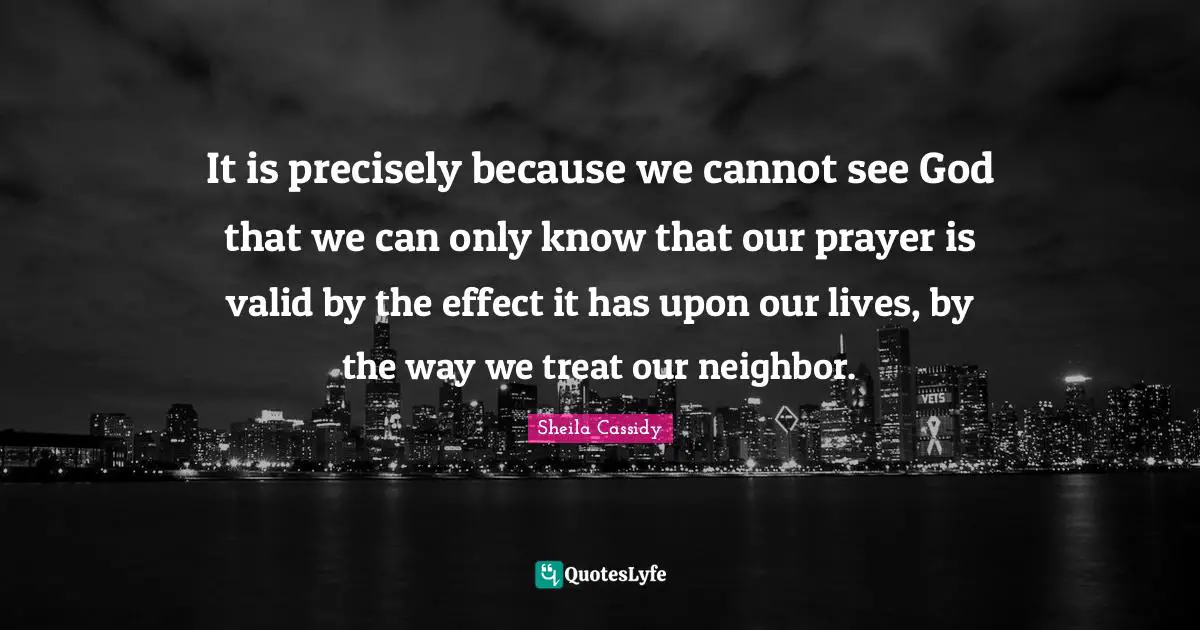 It is precisely because we cannot see God that we can only know that our prayer is valid by the effect it has upon our lives, by the way we treat our neighbor.