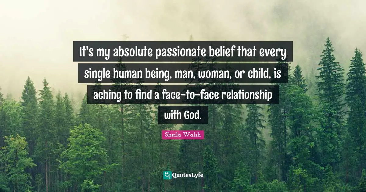 It's my absolute passionate belief that every single human being, man, woman, or child, is aching to find a face-to-face relationship with God.