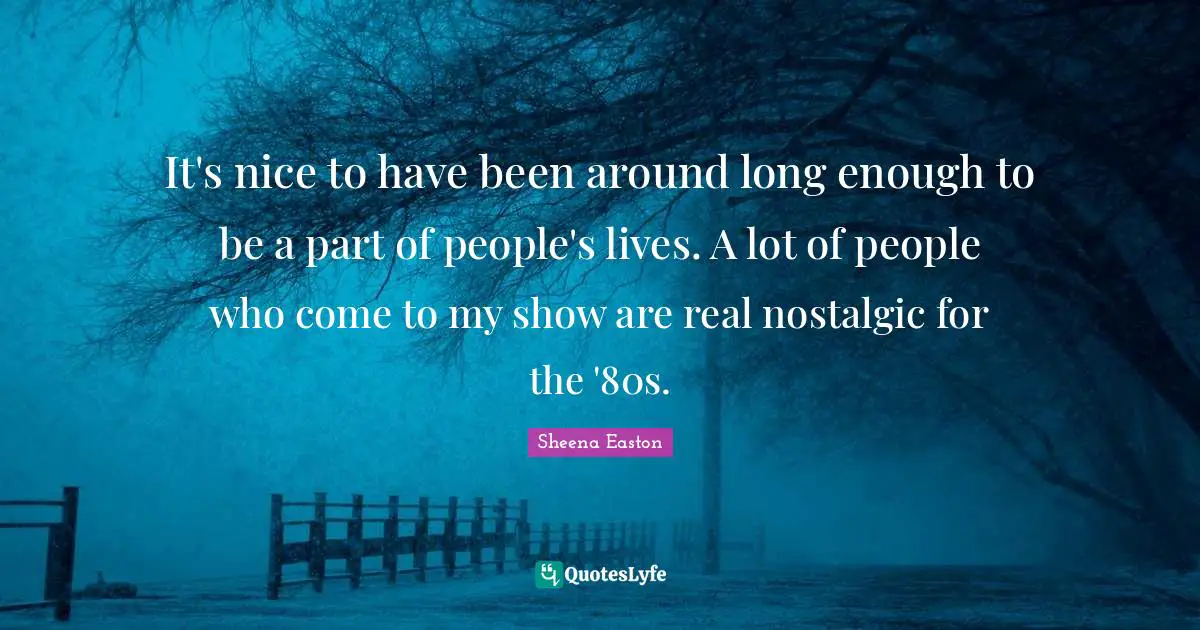 It's nice to have been around long enough to be a part of people's lives. A lot of people who come to my show are real nostalgic for the '80s.