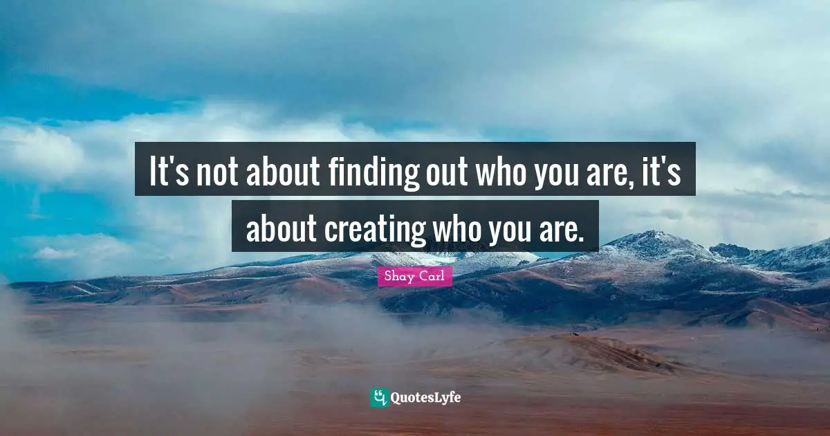 It's not about finding out who you are, it's about creating who you are.