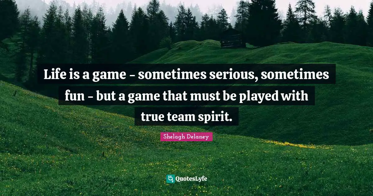 Life is a game - sometimes serious, sometimes fun - but a game that must be played with true team spirit.
