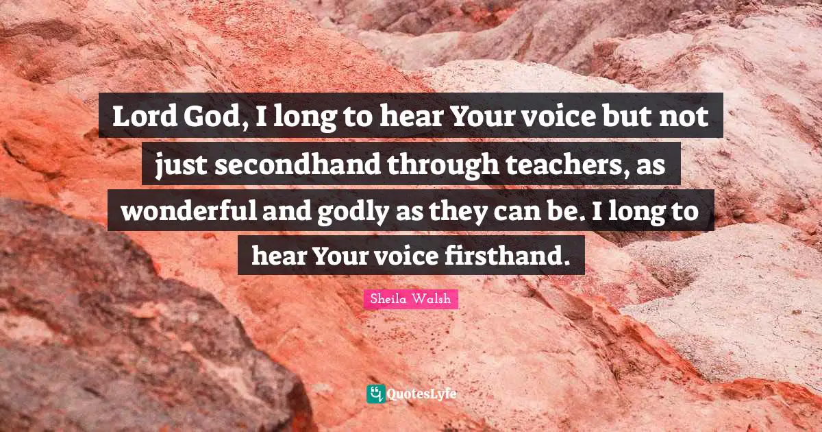 Lord God, I long to hear Your voice but not just secondhand through teachers, as wonderful and godly as they can be. I long to hear Your voice firsthand.