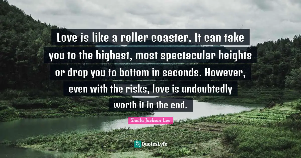 Love is like a roller coaster. It can take you to the highest, most spectacular heights or drop you to bottom in seconds. However, even with the risks, love is undoubtedly worth it in the end.