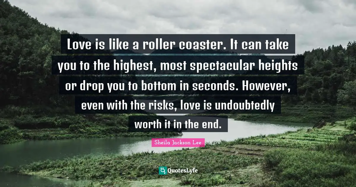 Sheila Jackson Lee Quotes: Love is like a roller coaster. It can take you to the highest, most spectacular heights or drop you to bottom in seconds. However, even with the risks, love is undoubtedly worth it in the end.