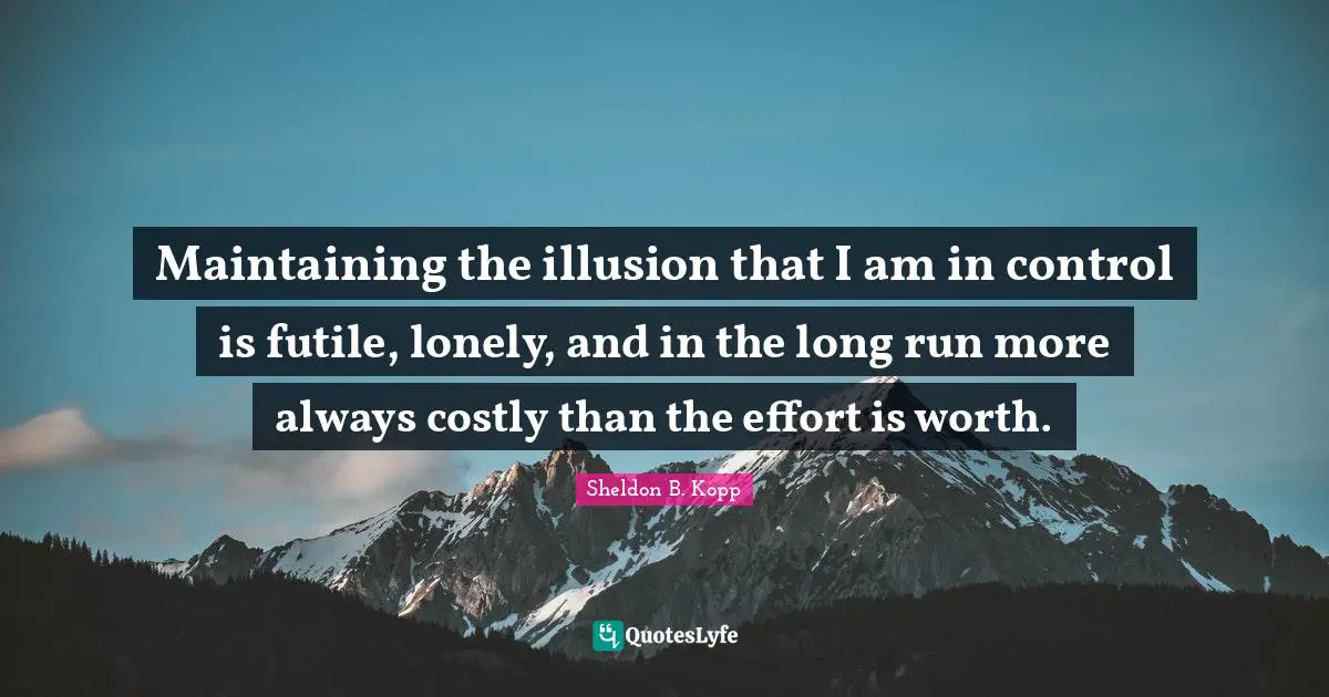 Sheldon B. Kopp Quotes: "Maintaining the illusion that I am in control is futile, lonely, and in the long run more always costly than the effort is worth."