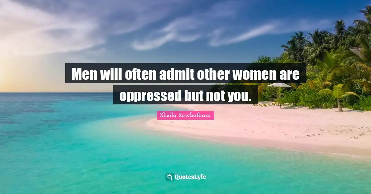 Men will often admit other women are oppressed but not you.
