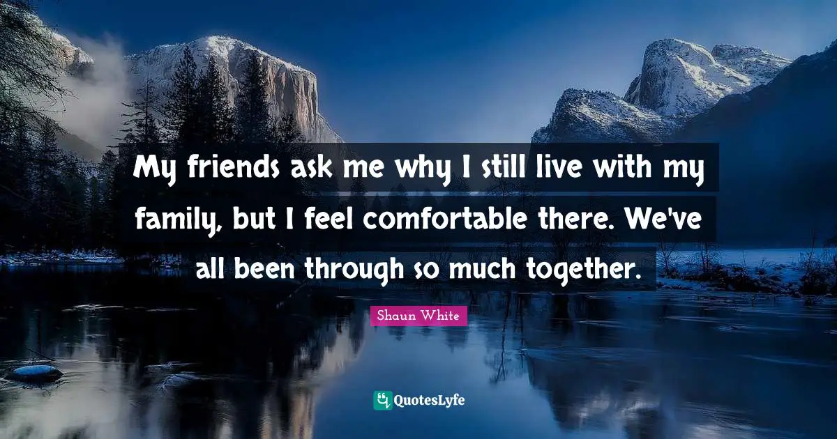 My friends ask me why I still live with my family, but I feel comfortable there. We've all been through so much together.