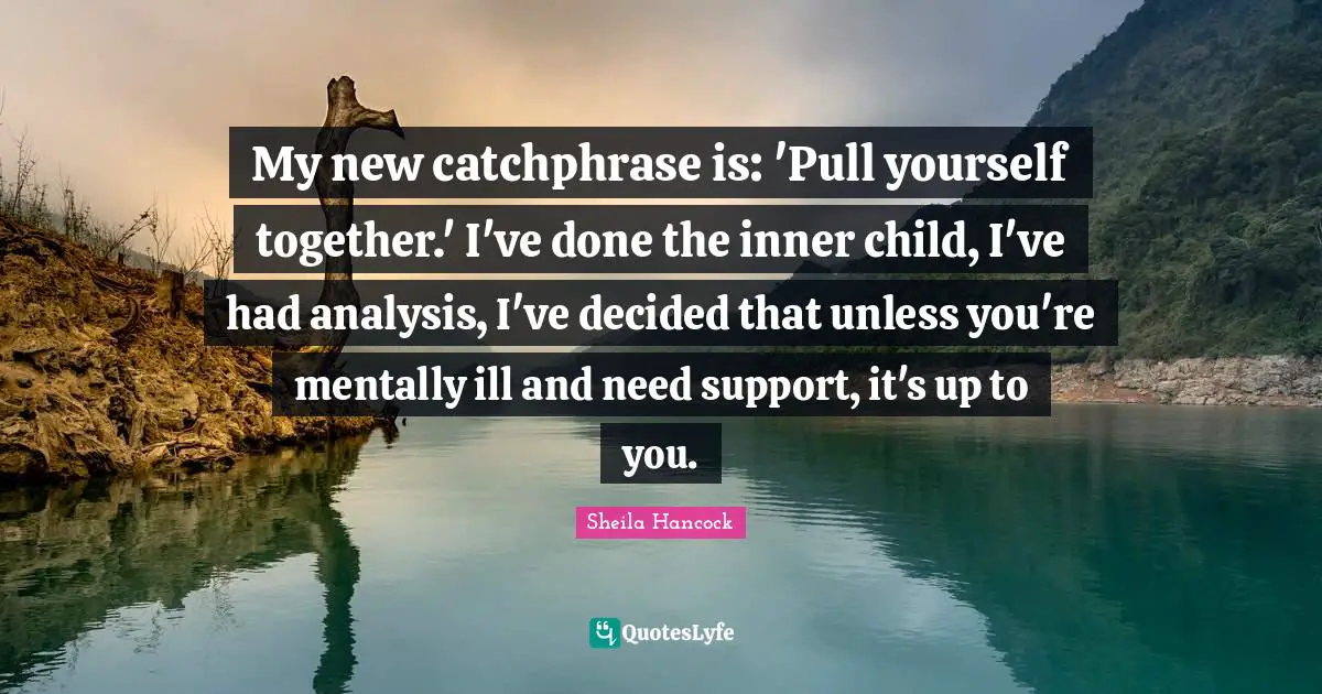 My new catchphrase is: 'Pull yourself together.' I've done the inner child, I've had analysis, I've decided that unless you're mentally ill and need support, it's up to you.