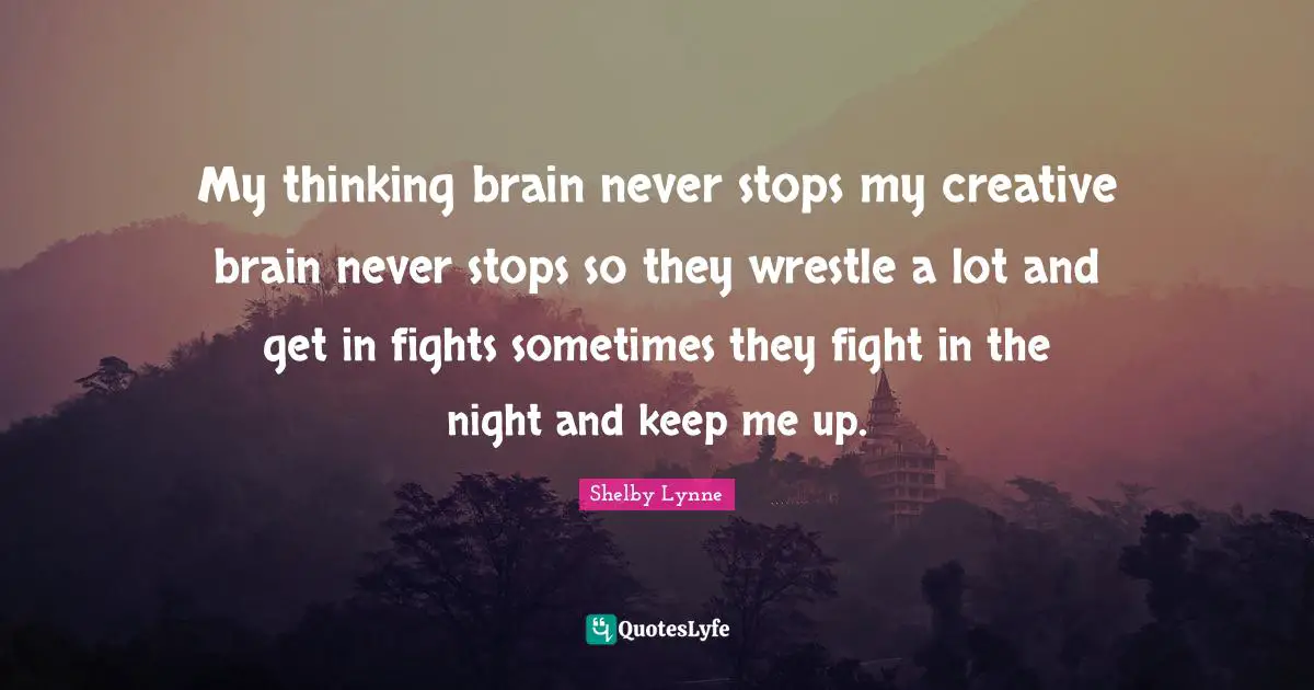 My thinking brain never stops my creative brain never stops so they wrestle a lot and get in fights sometimes they fight in the night and keep me up.