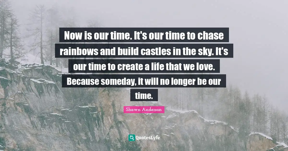 Someday Quotes: "Now is our time. It's our time to chase rainbows and build castles in the sky. It's our time to create a life that we love. Because someday, it will no longer be our time."