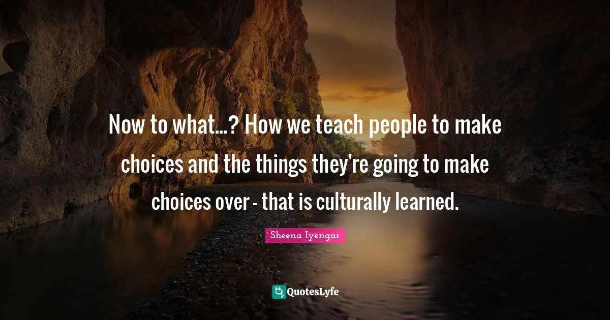 Sheena Iyengar Quotes: "Now to what...? How we teach people to make choices and the things they're going to make choices over - that is culturally learned."
