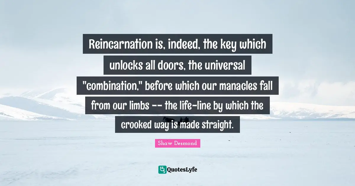 Reincarnation is, indeed, the key which unlocks all doors, the universal "combination," before which our manacles fall from our limbs -- the life-line by which the crooked way is made straight.