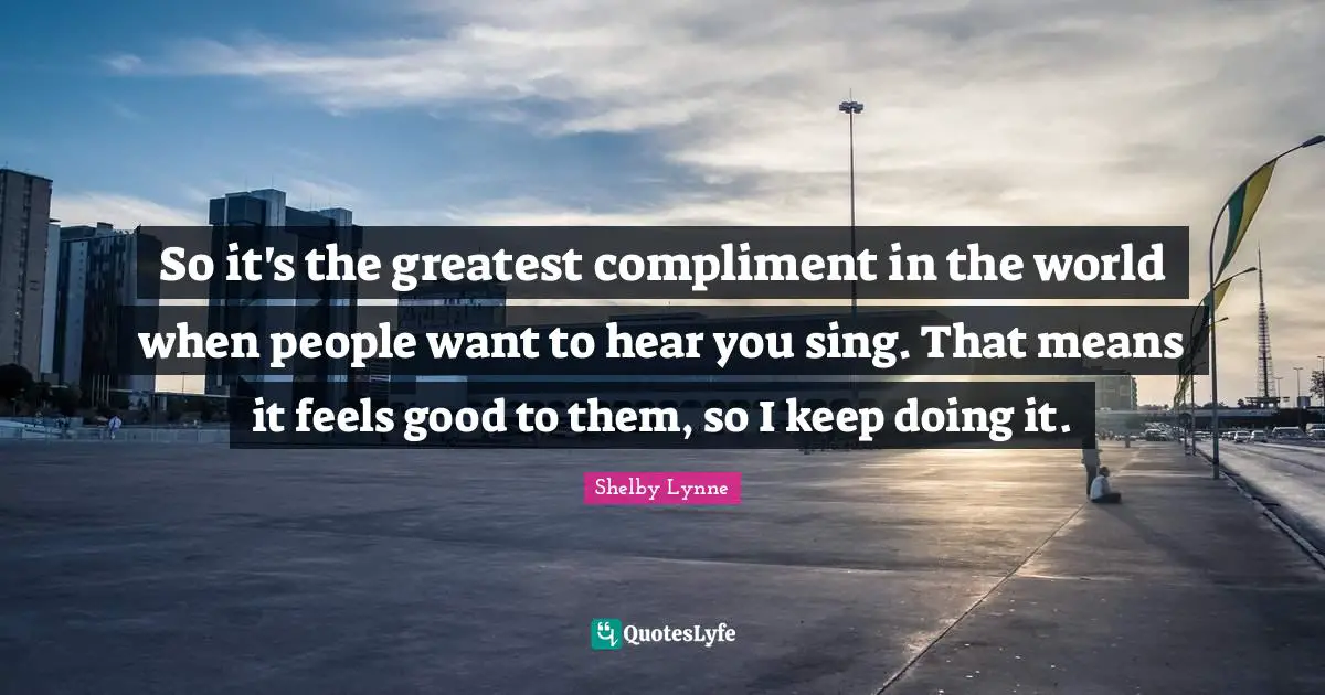 So it's the greatest compliment in the world when people want to hear you sing. That means it feels good to them, so I keep doing it.