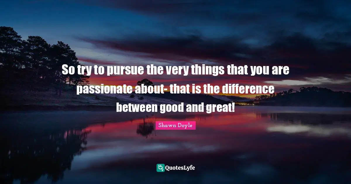 So try to pursue the very things that you are passionate about- that is the difference between good and great!