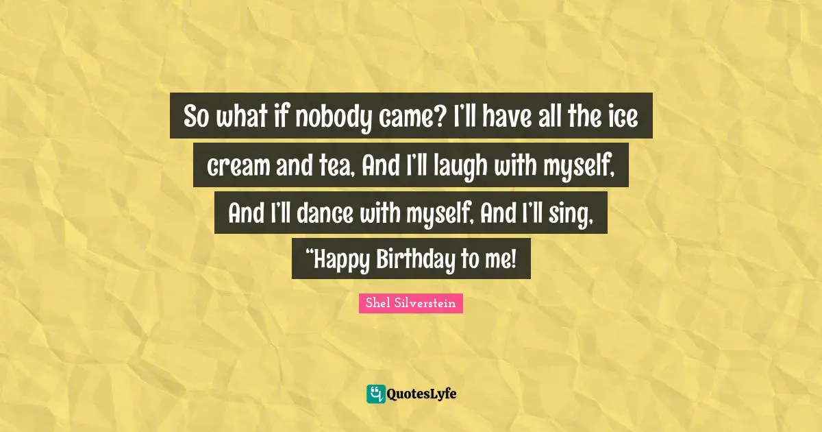 So what if nobody came? I’ll have all the ice cream and tea, And I’ll laugh with myself, And I’ll dance with myself, And I’ll sing, “Happy Birthday to me!