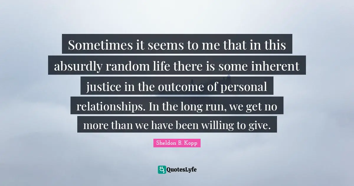 Sheldon B. Kopp Quotes: "Sometimes it seems to me that in this absurdly random life there is some inherent justice in the outcome of personal relationships. In the long run, we get no more than we have been willing to give."