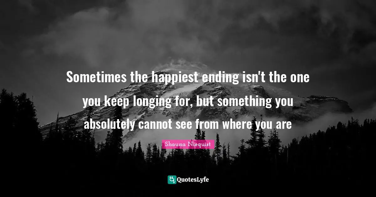 Shauna Niequist Quotes: "Sometimes the happiest ending isn't the one you keep longing for, but something you absolutely cannot see from where you are"