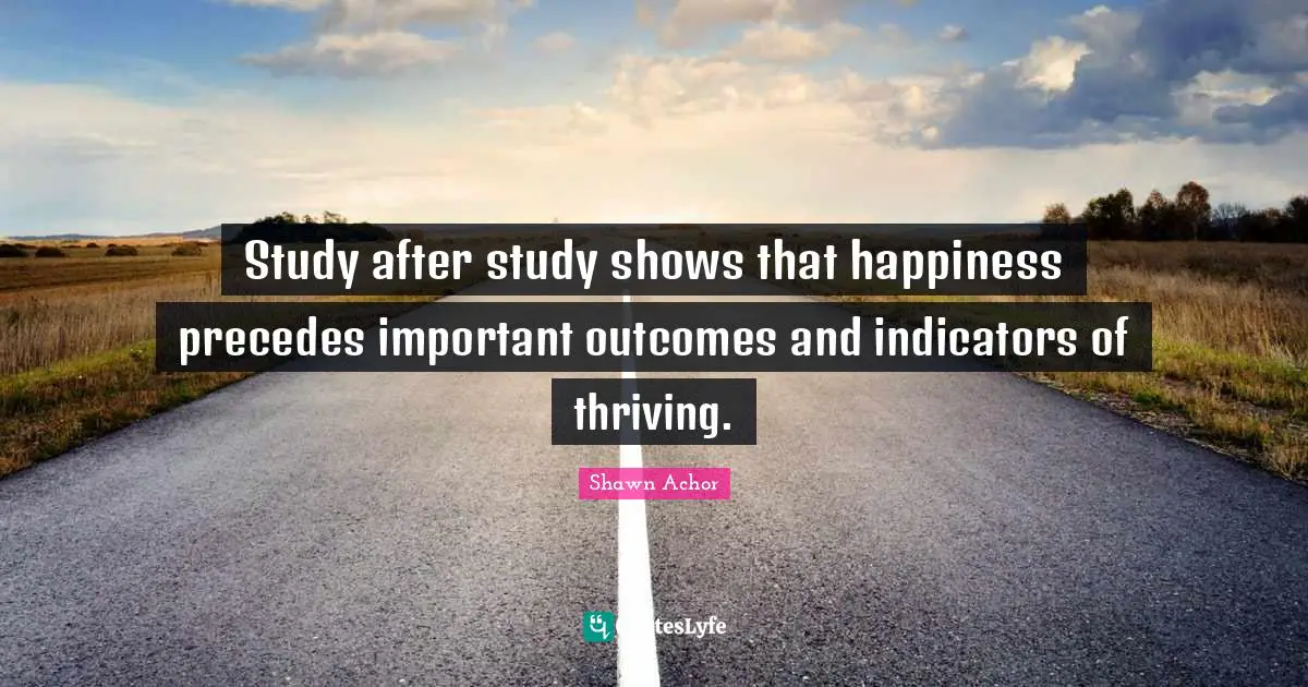 Study after study shows that happiness precedes important outcomes and indicators of thriving.