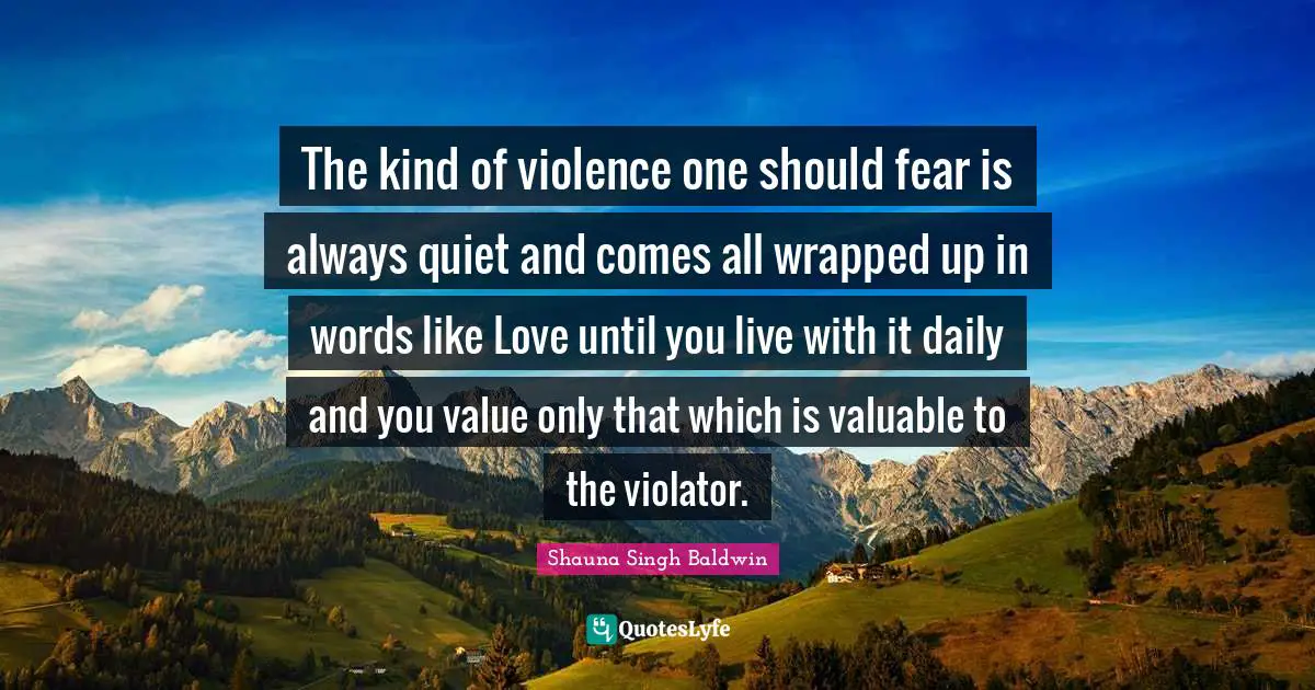 Shauna Singh Baldwin Quotes: "The kind of violence one should fear is always quiet and comes all wrapped up in words like Love until you live with it daily and you value only that which is valuable to the violator."